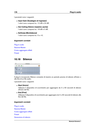 Page 186178 Plug-in audio
I parametri sono i seguenti:
ˆ Input Gain [Guadagno di ingresso]
I valori sono compresi tra -12 dB e 24 dB.
ˆ Out Ceiling [Valore massimo uscita]
I valori sono compresi tra -18 dB e 0 dB.
ˆ Softness [Morbidezza]
I valori sono compresi tra -5 e +5.
Argomenti correlati
Plug-in audio
Sezione Master
Come aggiungere effetti
Preset
10.18 Silence
Il plug-in incorporato Silence consente di inserire un periodo preciso di silenzio all'inizio o
alla ﬁne di un ﬁle audio.
I parametri sono i...