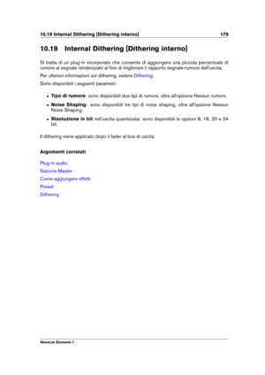 Page 18710.19 Internal Dithering [Dithering interno] 179
10.19 Internal Dithering [Dithering interno]
Si tratta di un plug-in incorporato che consente di aggiungere una piccola percentuale di
rumore al segnale renderizzato al ﬁne di migliorare il rapporto segnale-rumore dell'uscita.
Per ulteriori informazioni sul dithering, vedere
Dithering .
Sono disponibili i seguenti parametri:
ˆ Tipo di rumore : sono disponibili due tipi di rumore, oltre all'opzione Nessun rumore.
ˆ Noise Shaping : sono disponibili...