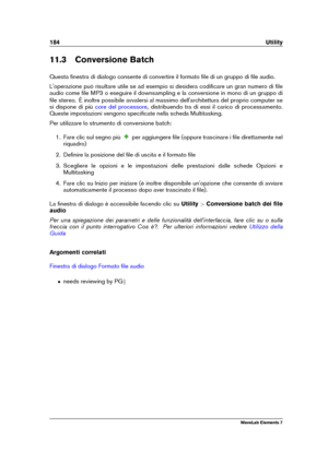 Page 192184 Utility
11.3 Conversione Batch
Questa ﬁnestra di dialogo consente di convertire il formato ﬁle di un gruppo di ﬁle audio.
L'operazione può risultare utile se ad esempio si desidera codiﬁcare un gran numero di ﬁle
audio come ﬁle MP3 o eseguire il downsampling e la conversione in mono di un gruppo di
ﬁle stereo. È inoltre possibile avvalersi al massimo dell'architettura del proprio computer se
si dispone di più
core del processore , distribuendo tra di essi il carico di processamento.
Queste...