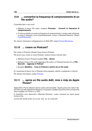 Page 196188 Come faccio a...
12.9 ... convertire la frequenza di campionamento di un ﬁle audio?
È possibile farlo in due modi:
ˆ Dall'area di lavoro File audio, scegliere Processa>Converti la frequenza di
campionamento .
ˆ È inoltre possibile convertire la frequenza di campionamento in tempo reale utilizzando
un plug-in resampler, come Crystal Resampler, incluso in WaveLab Elements. Vedere
Crystal Resampler .
Per ulteriori informazioni sull'applicazione di effetti VST, vedere
Finestra Renderizza .
12.10...