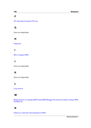 Page 198190 Glossario
F
FFT Clip attiva Formante FTP, sito
G
Voce non disponibile.
H
Headroom
I
ISO, immagine ISRC
J
Voce non disponibile.
K
Voce non disponibile.
L
Loop Volume
M
Marker Numero di catalogo MIDI Canali MIDI Mixaggio File audio per telefoni cellulari MP2,
ﬁle
MP3, ﬁle
N
Editing non distruttivo Normalizzazione NTSC
WaveLab Elements 7 