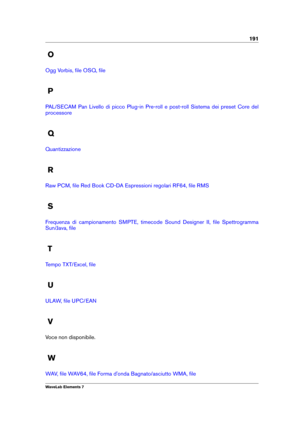 Page 199191
O
Ogg Vorbis, ﬁle OSQ, ﬁle
P
PAL/SECAM Pan Livello di picco Plug-in Pre-roll e post-roll Sistema dei preset Core del
processore
Q
Quantizzazione
R
Raw PCM, ﬁle Red Book CD-DA Espressioni regolari RF64, ﬁle RMS
S
Frequenza di campionamento SMPTE, timecode Sound Designer II, ﬁle Spettrogramma
Sun/Java, ﬁle
T
Tempo TXT/Excel, ﬁle
U
ULAW, ﬁle UPC/EAN
V
Voce non disponibile.
W
WAV, ﬁle WAV64, ﬁle Forma d'onda Bagnato/asciutto WMA, ﬁle
WaveLab Elements 7 