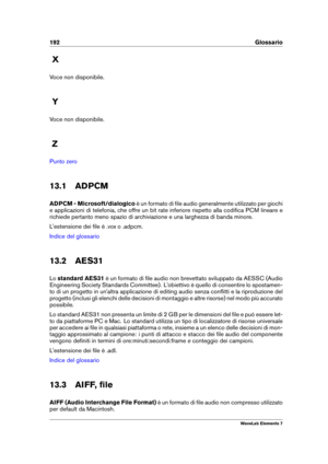 Page 200192 Glossario
X
Voce non disponibile.
Y
Voce non disponibile.
Z
Punto zero
13.1 ADPCM
ADPCM - Microsoft/dialogico è un formato di ﬁle audio generalmente utilizzato per giochi
e applicazioni di telefonia, che offre un bit rate inferiore rispetto alla codiﬁca PCM lineare e
richiede pertanto meno spazio di archiviazione e una larghezza di banda minore.
L'estensione dei ﬁle è .vox o .adpcm.
Indice del glossario
13.2 AES31
Lo standard AES31 è un formato di ﬁle audio non brevettato sviluppato da AESSC...