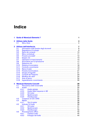 Page 3Indice
1 Guida di WaveLab Elements 7 1
2 Utilizzo della Guida 3
2.1 Menu Aiuto . . . . . . . . . . . . . . . . . . . . . . . . . . . . . . . . . . . . . . . 4
3 Utilizzo dell'interfaccia 7
3.1 Informazioni sulle ﬁnestre degli strumenti . . . . . . . . . . . . . . . . . . . . . 8
3.2 Regolazione di inviluppi . . . . . . . . . . . . . . . . . . . . . . . . . . . . . . . . 9
3.3 Barre dei comandi . . . . . . . . . . . . . . . . . . . . . . . . . . . . . . . . . . . 10
3.4 Menu contestuali . . . . . . ....