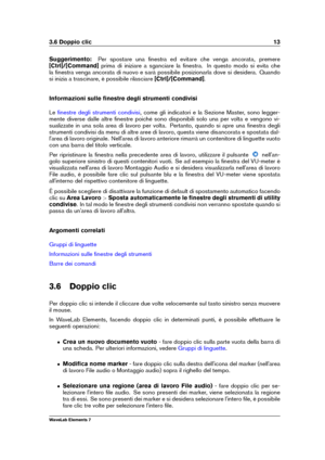 Page 213.6 Doppio clic 13
Suggerimento: Per spostare una ﬁnestra ed evitare che venga ancorata, premere
[Ctrl]/[Command] prima di iniziare a sganciare la ﬁnestra. In questo modo si evita che
la ﬁnestra venga ancorata di nuovo e sarà possibile posizionarla dove si desidera. Quando
si inizia a trascinare, è possibile rilasciare [Ctrl]/[Command].
Informazioni sulle ﬁnestre degli strumenti condivisi
Le
ﬁnestre degli strumenti condivisi , come gli indicatori e la Sezione Master, sono legger-
mente diverse dalle...