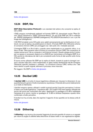 Page 206198 Glossario
Indice del glossario
13.24 DDP, ﬁle
DDP (Disk Description Protocol) è uno standard del settore che consente la replica di
CD e DVD.
I DVD vengono normalmente realizzati nel formato DDP 2.0, denominato anche "Plant Di-
rect" (Sonic Solutions) e "DDPi" (Universal Music). Un set di ﬁle DDP per CD è costituito
da: DDPID (obbligatorio), DDPMS (obbligatorio), PQ
DESCR (facoltativo) e uno o più ﬁle
Image.dat (obbligatorio).
I CD-RW formattati come CD audio sono adatti...