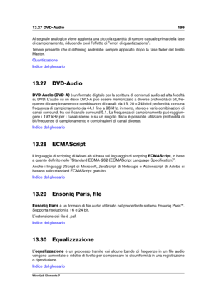 Page 20713.27 DVD-Audio 199
Al segnale analogico viene aggiunta una piccola quantità di rumore casuale prima della fase
di campionamento, riducendo così l'effetto di "errori di quantizzazione".
Tenere presente che il dithering andrebbe sempre applicato dopo la fase fader del livello
Master.
Quantizzazione
Indice del glossario
13.27 DVD-Audio
DVD-Audio (DVD-A) è un formato digitale per la scrittura di contenuti audio ad alta fedeltà
su DVD. L'audio su un disco DVD-A può essere memorizzato a...