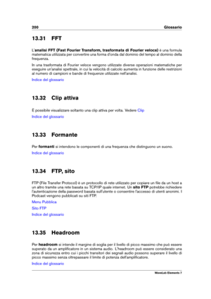 Page 208200 Glossario
13.31 FFT
L' analisi FFT (Fast Fourier Transform, trasformata di Fourier veloce) è una formula
matematica utilizzata per convertire una forma d'onda dal dominio del tempo al dominio della
frequenza.
In una trasformata di Fourier veloce vengono utilizzate diverse operazioni matematiche per
eseguire un'analisi spettrale, in cui la velocità di calcolo aumenta in funzione delle restrizioni
al numero di campioni e bande di frequenze utilizzate nell'analisi.
Indice del glossario...