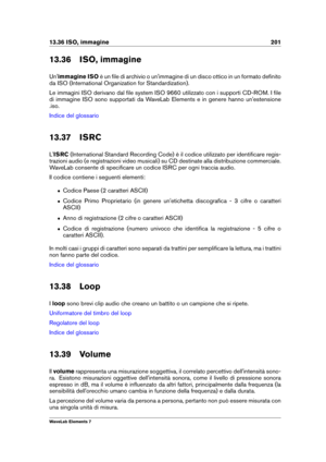 Page 20913.36 ISO, immagine 201
13.36 ISO, immagine
Un' immagine ISO è un ﬁle di archivio o un'immagine di un disco ottico in un formato deﬁnito
da ISO (International Organization for Standardization).
Le immagini ISO derivano dal ﬁle system ISO 9660 utilizzato con i supporti CD-ROM. I ﬁle
di immagine ISO sono supportati da WaveLab Elements e in genere hanno un'estensione
.iso.
Indice del glossario
13.37 ISRC
L' ISRC (International Standard Recording Code) è il codice utilizzato per identiﬁcare...