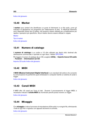 Page 210202 Glossario
Indice del glossario
13.40 Marker
I marker sono simboli che identiﬁcano un punto di riferimento in un ﬁle audio, come gli
indicatori di tabulazione nei programmi per l'elaborazione di testi. In WaveLab Elements
sono disponibili diversi tipi di marker, che possono essere utilizzati per un'esplorazione più
rapida o operazioni più speciﬁche. Alcuni marker devono essere utilizzati in coppia.
Marker
Tipi di marker
Indice del glossario
13.41 Numero di catalogo
Il numero di catalogo è un...