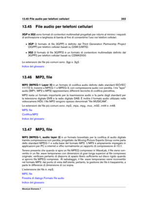 Page 21113.45 File audio per telefoni cellulari 203
13.45 File audio per telefoni cellulari
3GP e 3G2 sono formati di contenitori multimediali progettati per ridurre al minimo i requisiti
di archiviazione e larghezza di banda al ﬁne di consentirne l'uso nei telefoni cellulari.
ˆ 3GP(il formato di ﬁle 3GPP) è deﬁnito dal Third Generation Partnership Project
(3GPP) per telefoni cellulari basati su GSM (UMTS).
ˆ 3G2(il formato di ﬁle 3GPP2) è un formato di contenitore multimediale deﬁnito dal
3GPP2 per telefoni...