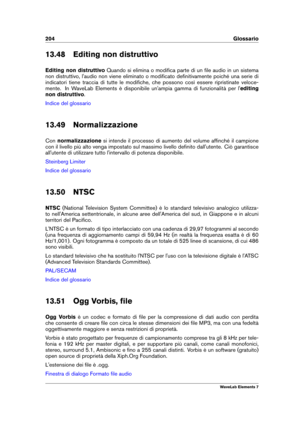 Page 212204 Glossario
13.48 Editing non distruttivo
Editing non distruttivo Quando si elimina o modiﬁca parte di un ﬁle audio in un sistema
non distruttivo, l'audio non viene eliminato o modiﬁcato deﬁnitivamente poiché una serie di
indicatori tiene traccia di tutte le modiﬁche, che possono così essere ripristinate veloce-
mente. In WaveLab Elements è disponibile un'ampia gamma di funzionalità per l' editing
non distruttivo .
Indice del glossario
13.49 Normalizzazione
Con normalizzazione si intende il...