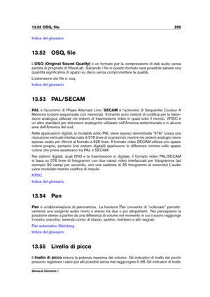 Page 21313.52 OSQ, ﬁle 205
Indice del glossario
13.52 OSQ, ﬁle
L' OSQ (Original Sound Quality) è un formato per la compressione di dati audio senza
perdita di proprietà di WaveLab. Salvando i ﬁle in questo formato sarà possibile salvare una
quantità signiﬁcativa di spazio su disco senza compromettere la qualità.
L'estensione dei ﬁle è .osq.
Indice del glossario
13.53 PAL/SECAM
PAL è l'acronimo di Phase Alternate Line; SECAMè l'acronimo di Séquentiel Couleur A
Mémoire (colore sequenziale con...