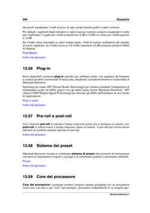 Page 214206 Glossario
dei picchi visualizzano i livelli di picco di ogni canale tramite graﬁci e valori numerici.
Per default, i segmenti degli indicatori e i valori di picco numerici vengono visualizzati in verde
per i livelli bassi, in giallo per i livelli compresi tra -6 dB e -2 dB e in rosso per i livelli superiori
a -2 dB.
Se il livello viene impostato su valori troppo bassi, i livelli di rumore risulteranno alti rispetto
al suono registrato; se il livello di picco è di molto superiore a 0 dB, possono...