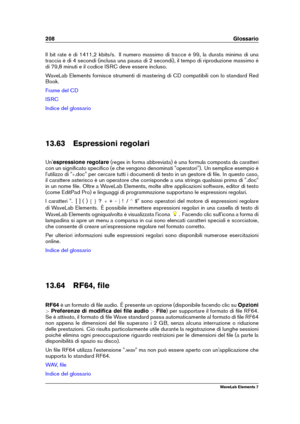 Page 216208 Glossario
Il bit rate è di 1411,2 kbits/s. Il numero massimo di tracce è 99, la durata minima di una
traccia è di 4 secondi (inclusa una pausa di 2 secondi), il tempo di riproduzione massimo è
di 79,8 minuti e il codice ISRC deve essere incluso.
WaveLab Elements fornisce strumenti di mastering di CD compatibili con lo standard Red
Book.
Frame del CD
ISRC
Indice del glossario
13.63 Espressioni regolari
Un' espressione regolare (regex in forma abbreviata) è una formula composta da caratteri
con un...