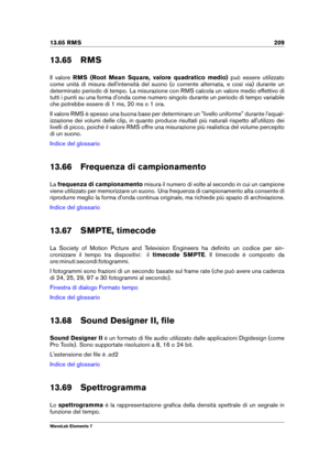Page 21713.65 RMS 209
13.65 RMS
Il valore RMS (Root Mean Square, valore quadratico medio) può essere utilizzato
come unità di misura dell'intensità del suono (o corrente alternata, e così via) durante un
determinato periodo di tempo. La misurazione con RMS calcola un valore medio effettivo di
tutti i punti su una forma d'onda come numero singolo durante un periodo di tempo variabile
che potrebbe essere di 1 ms, 20 ms o 1 ora.
Il valore RMS è spesso una buona base per determinare un "livello...