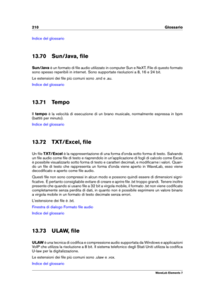 Page 218210 Glossario
Indice del glossario
13.70 Sun/Java, ﬁle
Sun/Java è un formato di ﬁle audio utilizzato in computer Sun e NeXT. File di questo formato
sono spesso reperibili in internet. Sono supportate risoluzioni a 8, 16 e 24 bit.
Le estensioni dei ﬁle più comuni sono .snd e .au.
Indice del glossario
13.71 Tempo
Il tempo è la velocità di esecuzione di un brano musicale, normalmente espressa in bpm
(battiti per minuto).
Indice del glossario
13.72 TXT/Excel, ﬁle
Un ﬁle TXT/Excel è la rappresentazione di una...