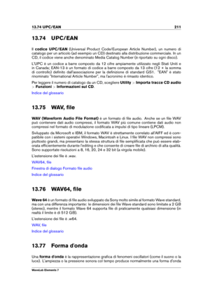 Page 21913.74 UPC/EAN 211
13.74 UPC/EAN
Il codice UPC/EAN (Universal Product Code/European Article Number), un numero di
catalogo per un articolo (ad esempio un CD) destinato alla distribuzione commerciale. In un
CD, il codice viene anche denominato Media Catalog Number (è riportato su ogni disco).
L'UPC è un codice a barre composto da 12 cifre ampiamente utilizzato negli Stati Uniti e
in Canada; EAN-13 è un formato di codice a barre composto da 13 cifre (12 + la somma
di controllo) deﬁnito...