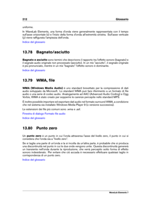 Page 220212 Glossario
uniforme.
In WaveLab Elements, una forma d'onda viene generalmente rappresentata con il tempo
sull'asse orizzontale (x) e l'inizio della forma d'onda all'estremità sinistra. Sull'asse verticale
(y) viene rafﬁgurata l'ampiezza dell'onda.
Indice del glossario
13.78 Bagnato/asciutto
Bagnato e asciutto sono termini che descrivono il rapporto tra l'effetto sonoro (bagnato) e
il segnale audio originale non processato (asciutto). In un mix "asciutto", il...