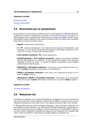 Page 253.8 Scorciatoie per la riproduzione 17
Argomenti correlati
Finestre ancorabili
Finestra Commutatore
3.8 Scorciatoie per la riproduzione
La riproduzione di un ﬁle audio è un'attività comune e molto frequente in WaveLab Elements.
I pulsanti dei comandi di riproduzione si trovano nei
Controlli del Trasporto , ma alcuni co-
mandi aggiuntivi sono accessibili solo tramite alcune scorciatoie da tastiera. Queste scorci-
atoie possono essere utilizzate anche quando la ﬁnestra audio non è attiva. Non è...