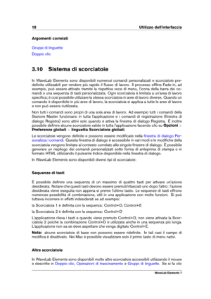 Page 2618 Utilizzo dell'interfaccia
Argomenti correlati
Gruppi di linguette
Doppio clic
3.10 Sistema di scorciatoie
In WaveLab Elements sono disponibili numerosi comandi personalizzati e scorciatoie pre-
deﬁnite utilizzabili per rendere più rapido il ﬂusso di lavoro. Il processo ofﬂine Fade-in, ad
esempio, può essere attivato tramite la rispettiva voce di menu, l'icona della barra dei co-
mandi o una sequenza di tasti personalizzata. Ogni scorciatoia è limitata a un'area di lavoro
speciﬁca; è così...