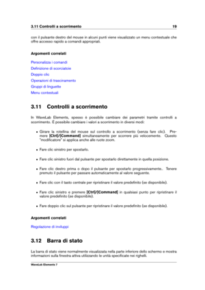 Page 273.11 Controlli a scorrimento 19
con il pulsante destro del mouse in alcuni punti viene visualizzato un menu contestuale che
offre accesso rapido a comandi appropriati.
Argomenti correlati
Personalizza i comandi
Deﬁnizione di scorciatoie
Doppio clic
Operazioni di trascinamento
Gruppi di linguette
Menu contestuali
3.11 Controlli a scorrimento
In WaveLab Elements, spesso è possibile cambiare dei parametri tramite controlli a
scorrimento. È possibile cambiare i valori a scorrimento in diversi modi:
ˆ Girare...