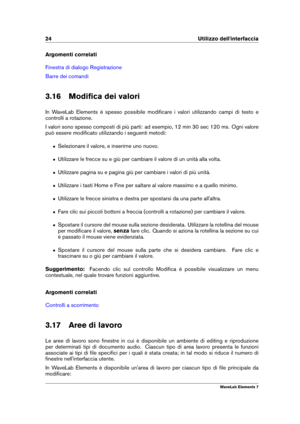 Page 3224 Utilizzo dell'interfaccia
Argomenti correlati
Finestra di dialogo Registrazione
Barre dei comandi
3.16 Modiﬁca dei valori
In WaveLab Elements è spesso possibile modiﬁcare i valori utilizzando campi di testo e
controlli a rotazione.
I valori sono spesso composti di più parti: ad esempio, 12 min 30 sec 120 ms. Ogni valore
può essere modiﬁcato utilizzando i seguenti metodi:
ˆ Selezionare il valore, e inserirne uno nuovo.
ˆ Utilizzare le frecce su e giù per cambiare il valore di un unità alla volta.
ˆ...