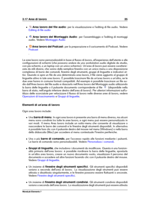 Page 333.17 Aree di lavoro 25
ˆ Area lavoro del ﬁle audio : per la visualizzazione e l'editing di ﬁle audio. Vedere
Editing di ﬁle audio
ˆ Area lavoro del Montaggio Audio : per l'assemblaggio e l'editing di montaggi
audio. Vedere
Montaggio Audio
ˆ Area lavoro del Podcast : per la preparazione e il caricamento di Podcast. Vedere
Podcast
.
Le aree lavoro sono personalizzabili in base al ﬂusso di lavoro, all'esperienza dell'utente e alle
conﬁgurazioni di schermi (che possono andare da una...