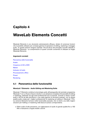 Page 37Capitolo 4
WaveLab Elements Concetti
WaveLab Elements è uno strumento estremamente efﬁcace, dotato di numerose funzioni
che è possibile utilizzare per un'ampia gamma di operazioni di editing, mastering e mixaggio
audio. In questa sezione vengono riportati i link ad alcuni dei principali concetti utilizzati in
WaveLab Elements. La comprensione di questi concetti consentirà di utilizzare al meglio
WaveLab Elements.
Argomenti correlati
Panoramica delle funzionalità
Analisi
Creazione di CD e DVD
Marker...