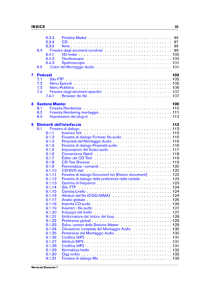 Page 5INDICE iii
6.3.3 Finestra Marker . . . . . . . . . . . . . . . . . . . . . . . . . . . . . . . . 96
6.3.4 CD . . . . . . . . . . . . . . . . . . . . . . . . . . . . . . . . . . . . . . . . 97
6.3.5 Note . . . . . . . . . . . . . . . . . . . . . . . . . . . . . . . . . . . . . . . 99
6.4 Finestre degli strumenti condivisi . . . . . . . . . . . . . . . . . . . . . . . . . . 99
6.4.1 VU-meter . . . . . . . . . . . . . . . . . . . . . . . . . . . . . . . . . . . . 100
6.4.2 Oscilloscopio . . . . . . . . . ....