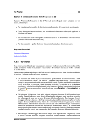 Page 414.2 Analisi 33
Esempi di utilizzo dell'Analisi delle frequenze in 3D
Il graﬁco Analisi delle frequenze in 3D di WaveLab Elements può essere utilizzato per vari
scopi, ad esempio:
ˆ Per visualizzare la modalità di distribuzione dello spettro di frequenze in un mixaggio.
ˆ Come base per l'equalizzazione, per individuare le frequenze alle quali applicare la
riduzione o il boost.
ˆ Per visualizzare le parti dello spettro audio occupate da un determinato rumore di fondo
(al ﬁne di rimuoverlo mediante...