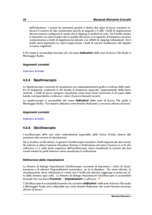 Page 4234 WaveLab Elements Concetti
dell'indicatore. I numeri tra parentesi quadre a destra dei valori di picco massimo in-
dicano il numero di clip consecutive (picchi di segnale a 0 dB). I livelli di registrazione
devono essere conﬁgurati in modo che il clipping si veriﬁchi di rado. Se il livello master
è impostato su valori troppo alti, la qualità del suono e la risposta di frequenza saranno
compromesse a livelli di registrazione elevata con effetti di clipping indesiderati. Se il
livello viene impostato...