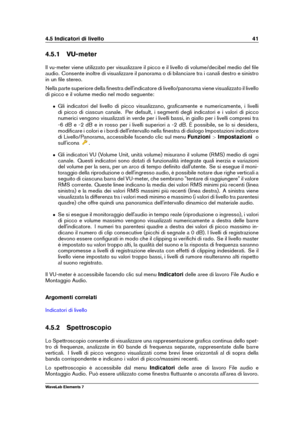 Page 494.5 Indicatori di livello 41
4.5.1 VU-meter
Il vu-meter viene utilizzato per visualizzare il picco e il livello di volume/decibel medio del ﬁle
audio. Consente inoltre di visualizzare il panorama o di bilanciare tra i canali destro e sinistro
in un ﬁle stereo.
Nella parte superiore della ﬁnestra dell'indicatore di livello/panorama viene visualizzato il livello
di picco e il volume medio nel modo seguente:
ˆ Gli indicatori del livello di picco visualizzano, graﬁcamente e numericamente, i livelli
di...