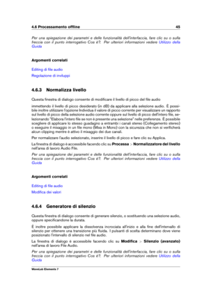 Page 534.6 Processamento ofﬂine 45
Per una spiegazione dei parametri e delle funzionalità dell'interfaccia, fare clic su o sulla
freccia con il punto interrogativo Cos è?. Per ulteriori informazioni vedere
Utilizzo della
Guida
Argomenti correlati
Editing di ﬁle audio
Regolazione di inviluppi
4.6.3 Normalizza livello
Questa ﬁnestra di dialogo consente di modiﬁcare il livello di picco del ﬁle audio
immettendo il livello di picco desiderato (in dB) da applicare alla selezione audio. È possi-
bile inoltre...