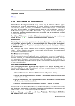 Page 5446 WaveLab Elements Concetti
Argomenti correlati
Silence
4.6.5 Uniformatore del timbro del loop
Questa ﬁnestra di dialogo consente di creare suoni in loop da materiale audio che appar-
entemente non consente tale operazione. Si tratta di suoni che in genere presentano un
decadimento di livello costante o per cui il timbro cambia continuamente. L'Uniformatore
del timbro del loop applica un processamento al suono per cui i cambiamenti in termini di
livello e timbro vengono livellati al ﬁne di...