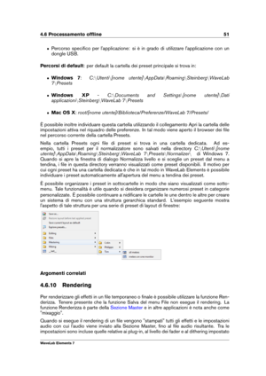 Page 594.6 Processamento ofﬂine 51
ˆ Percorso speciﬁco per l'applicazione: si è in grado di utilizzare l'applicazione con un
dongle USB.
Percorsi di default : per default la cartella dei preset principale si trova in:
ˆ Windows 7 :C:nUtenti n[nome utente] nAppData nRoaming nSteinberg nWaveLab
7 nPresets
ˆ Windows XP -C:nDocuments and Settings n[nome utente] nDati
applicazioni nSteinberg nWaveLab 7 nPresets
ˆ Mac OS X :root/[nome utente]/Biblioteca/Preferenze/WaveLab 7/Presets/
È possibile inoltre...