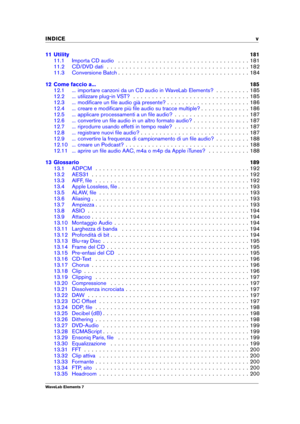 Page 7INDICE v
11 Utility 181
11.1 Importa CD audio . . . . . . . . . . . . . . . . . . . . . . . . . . . . . . . . . . . 181
11.2 CD/DVD dati . . . . . . . . . . . . . . . . . . . . . . . . . . . . . . . . . . . . . . 182
11.3 Conversione Batch . . . . . . . . . . . . . . . . . . . . . . . . . . . . . . . . . . . 184
12 Come faccio a... 185
12.1 ... importare canzoni da un CD audio in WaveLab Elements? . . . . . . . . . 185
12.2 ... utilizzare plug-in VST? . . . . . . . . . . . . . . . . . . . . . . . . . . ....