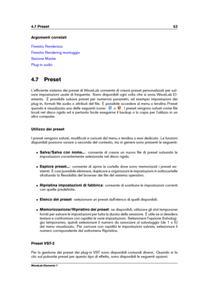 Page 614.7 Preset 53
Argomenti correlati
Finestra Renderizza
Finestra Rendering montaggio
Sezione Master
Plug-in audio
4.7 Preset
L'efﬁciente sistema dei preset di WaveLab consente di creare preset personalizzati per sal-
vare impostazioni usate di frequente. Sono disponibili ogni volta che si avvia WaveLab El-
ements. È possibile salvare preset per numerosi parametri, ad esempio impostazioni dei
plug-in, formati ﬁle audio o attributi del ﬁle. È possibile accedere al menu a tendina Preset
quando è...