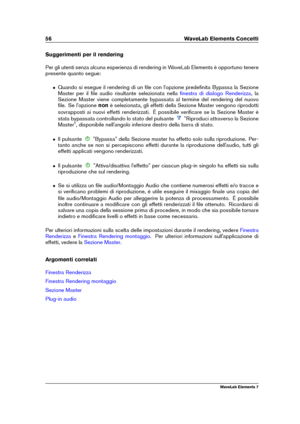 Page 6456 WaveLab Elements Concetti
Suggerimenti per il rendering
Per gli utenti senza alcuna esperienza di rendering in WaveLab Elements è opportuno tenere
presente quanto segue:
ˆ Quando si esegue il rendering di un ﬁle con l'opzione predeﬁnita Bypassa la Sezione
Master per il ﬁle audio risultante selezionata nella
ﬁnestra di dialogo Renderizza , la
Sezione Master viene completamente bypassata al termine del rendering del nuovo
ﬁle. Se l'opzione nonè selezionata, gli effetti della Sezione Master...