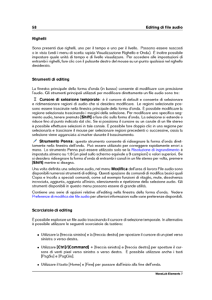 Page 6658 Editing di ﬁle audio
Righelli
Sono presenti due righelli, uno per il tempo e uno per il livello. Possono essere nascosti
o in vista (vedi i menu di scelta rapida Visualizzazione Righello e Onda). È inoltre possibile
impostare quale unità di tempo e di livello visualizzare. Per accedere alle impostazioni di
entrambi i righelli, fare clic con il pulsante destro del mouse su un punto qualsiasi nel righello
desiderato.
Strumenti di editing
La ﬁnestra principale della forma d'onda (in basso) consente...