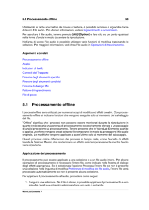 Page 675.1 Processamento ofﬂine 59
Utilizzando le tante scorciatoie da mouse e tastiera, è possibile scorrere e ingrandire l'area
di lavoro File audio. Per ulteriori informazioni, vedere
Ingrandimento e scorrimento .
Per ascoltare il ﬁle audio, tenere premuto [Alt]/[Option]e fare clic su un punto qualsiasi
nella forma d'onda in modo da avviare la riproduzione.
Nell'area di lavoro File audio è possibile utilizzare varie funzioni di modiﬁca trascinando le
selezioni. Per maggiori informazioni, vedi...