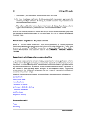 Page 6860 Editing di ﬁle audio
2. Selezionare il processo ofﬂine desiderato nel menu Processa.
3. Se viene visualizzata una ﬁnestra di dialogo, eseguire le impostazioni appropriate. Se
esistono preset per la ﬁnestra di dialogo, è possibile caricarne uno per selezionare le
impostazioni automaticamente.
4. Una volta regolate tutte le impostazioni nella ﬁnestra di dialogo, fare clic sul pulsante
Applica/Incolla/Processa per renderizzare automaticamente l'effetto nel ﬁle.
In alcuni casi viene visualizzata una...