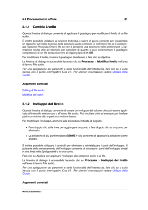 Page 695.1 Processamento ofﬂine 61
5.1.1 Cambia Livello
Questa ﬁnestra di dialogo consente di applicare il guadagno per modiﬁcare il livello di un ﬁle
audio.
È inoltre possibile utilizzare la funzione Individua il valore di picco corrente per visualizzare
un rapporto sul livello di picco della selezione audio corrente (o dell'intero ﬁle se è selezion-
ata l'opzione Processa l'intero ﬁle se non è presente una selezione nelle preferenze). L'op-
erazione risulta utile ad esempio per calcolare di...