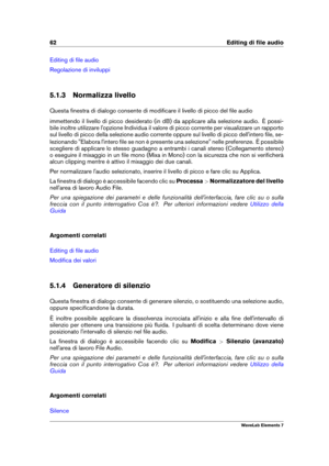 Page 7062 Editing di ﬁle audio
Editing di ﬁle audio
Regolazione di inviluppi
5.1.3 Normalizza livello
Questa ﬁnestra di dialogo consente di modiﬁcare il livello di picco del ﬁle audio
immettendo il livello di picco desiderato (in dB) da applicare alla selezione audio. È possi-
bile inoltre utilizzare l'opzione Individua il valore di picco corrente per visualizzare un rapporto
sul livello di picco della selezione audio corrente oppure sul livello di picco dell'intero ﬁle, se-
lezionando "Elabora...