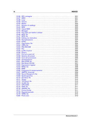 Page 8vi INDICE
13.36 ISO, immagine . . . . . . . . . . . . . . . . . . . . . . . . . . . . . . . . . . . . . 201
13.37 ISRC . . . . . . . . . . . . . . . . . . . . . . . . . . . . . . . . . . . . . . . . . . . 201
13.38 Loop . . . . . . . . . . . . . . . . . . . . . . . . . . . . . . . . . . . . . . . . . . . 201
13.39 Volume . . . . . . . . . . . . . . . . . . . . . . . . . . . . . . . . . . . . . . . . . . 201
13.40 Marker . . . . . . . . . . . . . . . . . . . . . . . . . . . . . . . . . . . . . . . . . ....