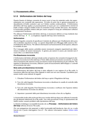 Page 715.1 Processamento ofﬂine 63
5.1.5 Uniformatore del timbro del loop
Questa ﬁnestra di dialogo consente di creare suoni in loop da materiale audio che appar-
entemente non consente tale operazione. Si tratta di suoni che in genere presentano un
decadimento di livello costante o per cui il timbro cambia continuamente. L'Uniformatore
del timbro del loop applica un processamento al suono per cui i cambiamenti in termini di
livello e timbro vengono livellati al ﬁne di consentire il loop corretto del suono....