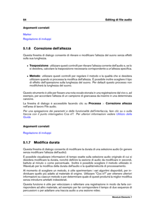 Page 7264 Editing di ﬁle audio
Argomenti correlati
Marker
Regolazione di inviluppi
5.1.6 Correzione dell'altezza
Questa ﬁnestra di dialogo consente di rilevare e modiﬁcare l'altezza del suono senza effetti
sulla sua lunghezza.
ˆ Trasposizione : utilizzare questi controlli per rilevare l'altezza corrente dell'audio e, se lo
si desidera, calcolare la trasposizione necessaria corrispondente a un'altezza speciﬁca.
ˆ Metodo: utilizzare questi controlli per regolare il metodo e la qualità che si...