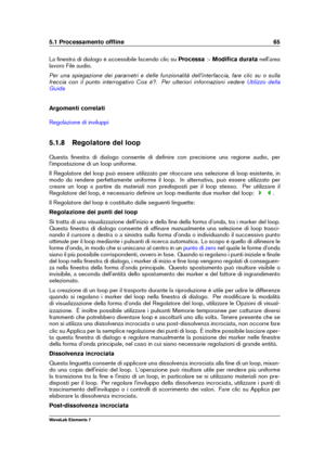 Page 735.1 Processamento ofﬂine 65
La ﬁnestra di dialogo è accessibile facendo clic su Processa>Modiﬁca durata nell'area
lavoro File audio.
Per una spiegazione dei parametri e delle funzionalità dell'interfaccia, fare clic su o sulla
freccia con il punto interrogativo Cos è?. Per ulteriori informazioni vedere
Utilizzo della
Guida
Argomenti correlati
Regolazione di inviluppi
5.1.8 Regolatore del loop
Questa ﬁnestra di dialogo consente di deﬁnire con precisione una regione audio, per
l'impostazione di...