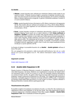 Page 795.2 Analisi 71
ˆ Altezza: questa linguetta viene utilizzata per individuare l'altezza media esatta di una
sezione di audio. Il metodo funziona meglio in presenza di materiale monofonico (sin-
gole note senza accordi né armonie) e parte dal presupposto che la sezione analizzata
abbia un'altezza relativamente omogenea. In genere è preferibile analizzare il sustain di
un suono anziché l'attacco.
ˆ Extra: questa linguetta fornisce informazioni su DC offset e risoluzione in bit apparente
del ﬁle....