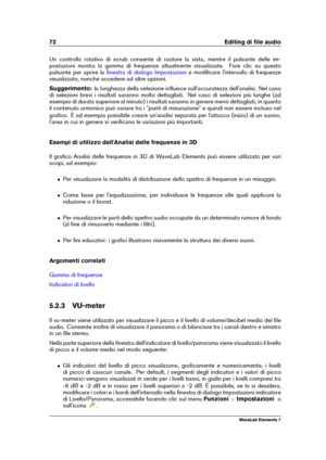 Page 8072 Editing di ﬁle audio
Un controllo rotativo di scrub consente di ruotare la vista, mentre il pulsante delle im-
postazioni mostra la gamma di frequenze attualmente visualizzate. Fare clic su questo
pulsante per aprire la
ﬁnestra di dialogo Impostazioni e modiﬁcare l'intervallo di frequenze
visualizzato, nonché accedere ad altre opzioni.
Suggerimento: la lunghezza della selezione inﬂuisce sull'accuratezza dell'analisi. Nel caso
di selezioni brevi i risultati saranno molto dettagliati. Nel...